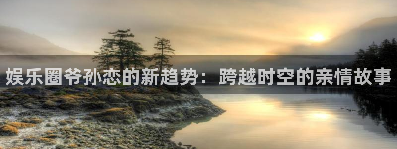 开心彩体育注册：娱乐圈爷孙恋的新趋势：跨越时空的亲情故事
